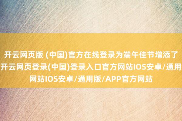 开云网页版 (中国)官方在线登录为端午佳节增添了浓厚的节日氛围-开云网页登录(中国)登录入口官方网站IOS安卓/通用版/APP官方网站
