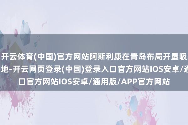开云体育(中国)官方网站阿斯利康在青岛布局开垦吸入气雾剂坐蓐供应基地-开云网页登录(中国)登录入口官方网站IOS安卓/通用版/APP官方网站