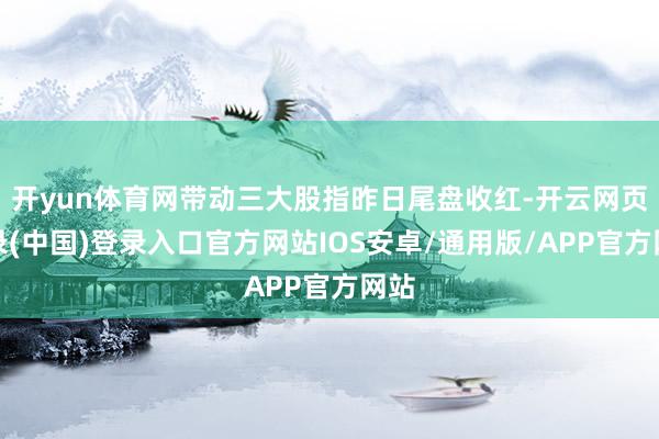 开yun体育网带动三大股指昨日尾盘收红-开云网页登录(中国)登录入口官方网站IOS安卓/通用版/APP官方网站