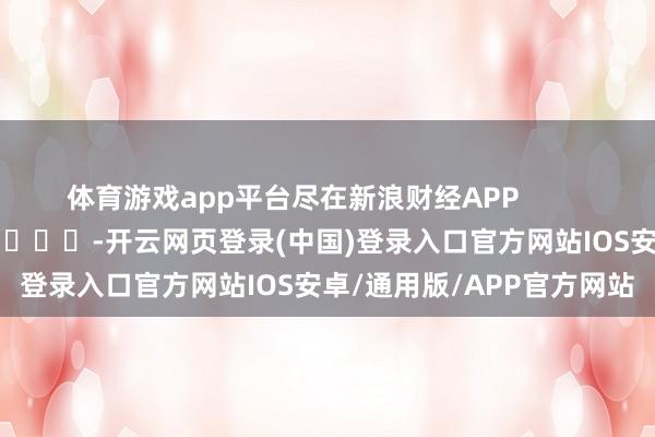 体育游戏app平台尽在新浪财经APP            													-开云网页登录(中国)登录入口官方网站IOS安卓/通用版/APP官方网站