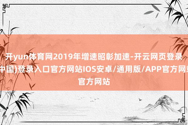开yun体育网2019年增速昭彰加速-开云网页登录(中国)登录入口官方网站IOS安卓/通用版/APP官方网站