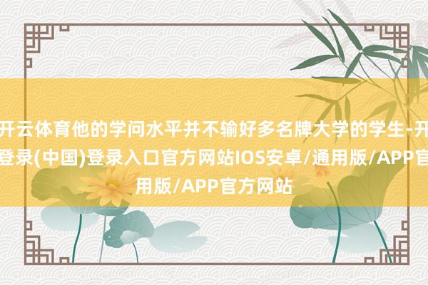 开云体育他的学问水平并不输好多名牌大学的学生-开云网页登录(中国)登录入口官方网站IOS安卓/通用版/APP官方网站