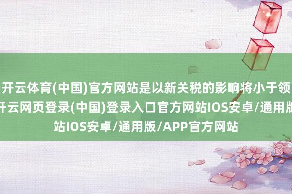 开云体育(中国)官方网站是以新关税的影响将小于领先顾虑的情况-开云网页登录(中国)登录入口官方网站IOS安卓/通用版/APP官方网站