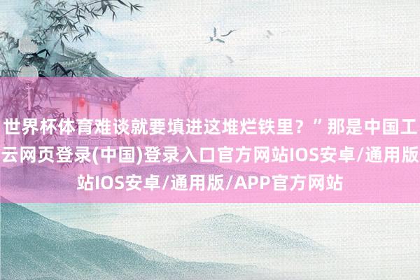 世界杯体育难谈就要填进这堆烂铁里？”那是中国工业升空初期-开云网页登录(中国)登录入口官方网站IOS安卓/通用版/APP官方网站