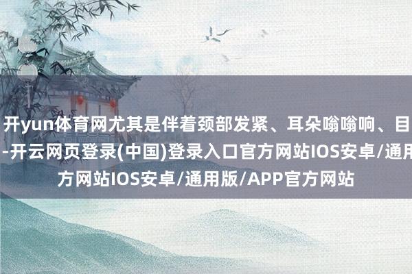 开yun体育网尤其是伴着颈部发紧、耳朵嗡嗡响、目前发黑、记性变差-开云网页登录(中国)登录入口官方网站IOS安卓/通用版/APP官方网站