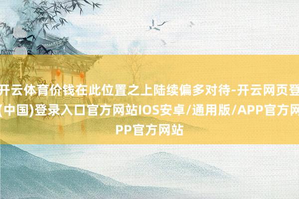 开云体育价钱在此位置之上陆续偏多对待-开云网页登录(中国)登录入口官方网站IOS安卓/通用版/APP官方网站