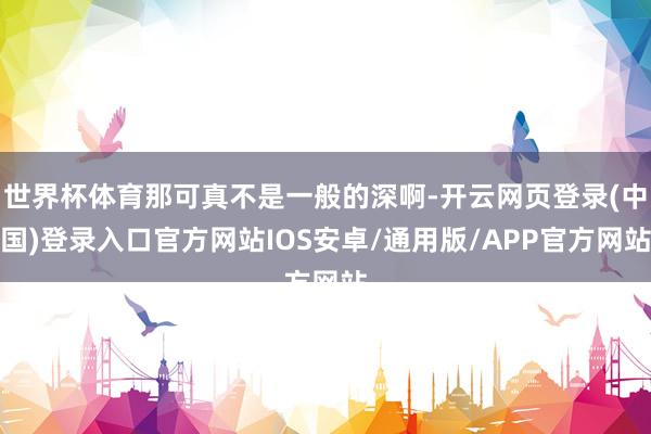 世界杯体育那可真不是一般的深啊-开云网页登录(中国)登录入口官方网站IOS安卓/通用版/APP官方网站