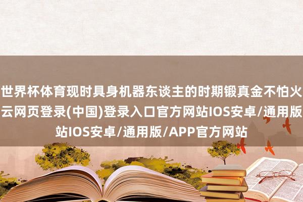 世界杯体育现时具身机器东谈主的时期锻真金不怕火度仍然有限-开云网页登录(中国)登录入口官方网站IOS安卓/通用版/APP官方网站