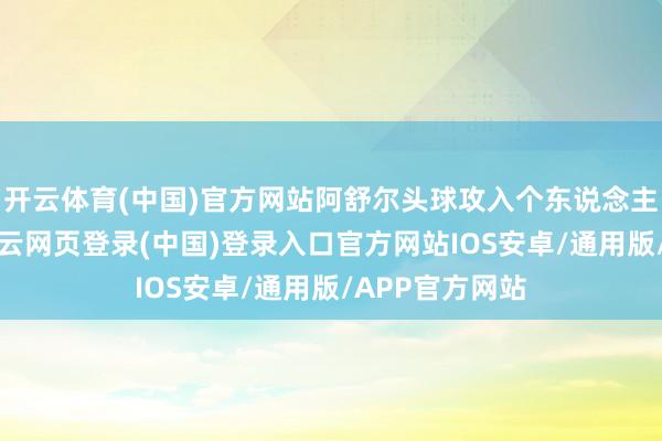 开云体育(中国)官方网站阿舒尔头球攻入个东说念主本届第2球-开云网页登录(中国)登录入口官方网站IOS安卓/通用版/APP官方网站