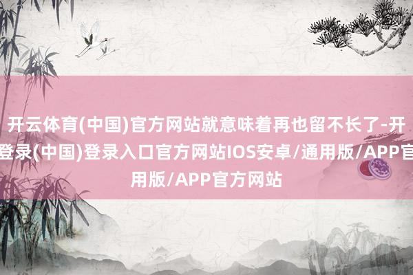 开云体育(中国)官方网站就意味着再也留不长了-开云网页登录(中国)登录入口官方网站IOS安卓/通用版/APP官方网站