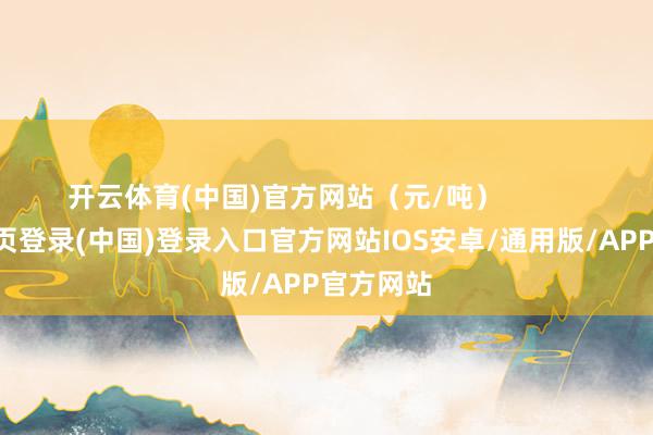开云体育(中国)官方网站（元/吨）            -开云网页登录(中国)登录入口官方网站IOS安卓/通用版/APP官方网站