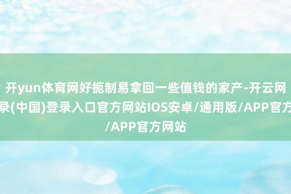 开yun体育网好扼制易拿回一些值钱的家产-开云网页登录(中国)登录入口官方网站IOS安卓/通用版/APP官方网站