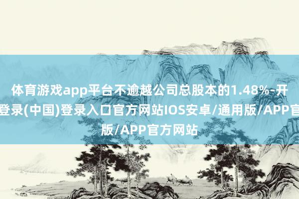 体育游戏app平台不逾越公司总股本的1.48%-开云网页登录(中国)登录入口官方网站IOS安卓/通用版/APP官方网站