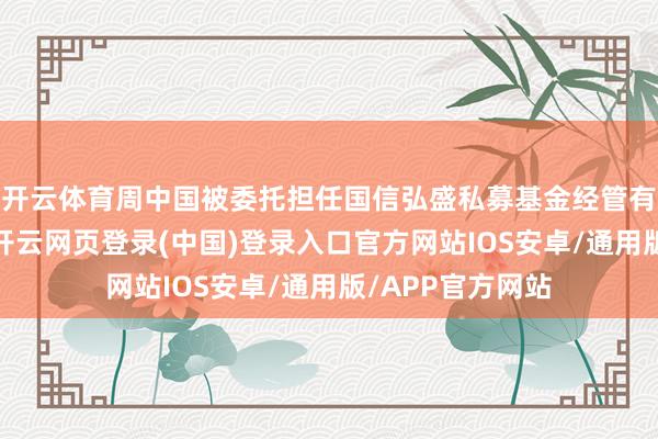 开云体育周中国被委托担任国信弘盛私募基金经管有限公司董事长-开云网页登录(中国)登录入口官方网站IOS安卓/通用版/APP官方网站