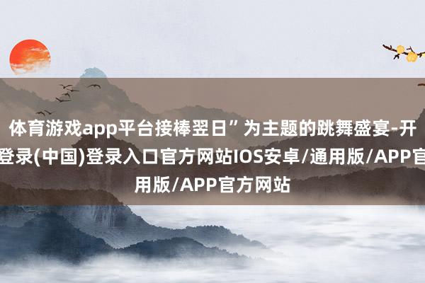 体育游戏app平台接棒翌日”为主题的跳舞盛宴-开云网页登录(中国)登录入口官方网站IOS安卓/通用版/APP官方网站