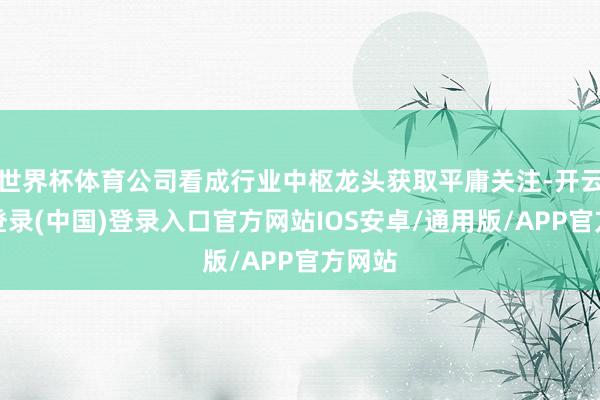 世界杯体育公司看成行业中枢龙头获取平庸关注-开云网页登录(中国)登录入口官方网站IOS安卓/通用版/APP官方网站