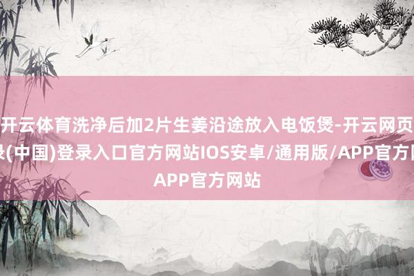 开云体育洗净后加2片生姜沿途放入电饭煲-开云网页登录(中国)登录入口官方网站IOS安卓/通用版/APP官方网站