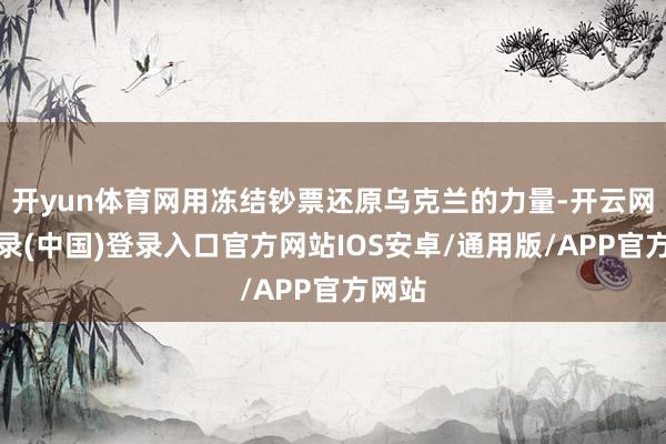 开yun体育网用冻结钞票还原乌克兰的力量-开云网页登录(中国)登录入口官方网站IOS安卓/通用版/APP官方网站