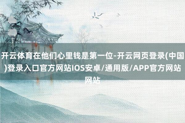 开云体育在他们心里钱是第一位-开云网页登录(中国)登录入口官方网站IOS安卓/通用版/APP官方网站