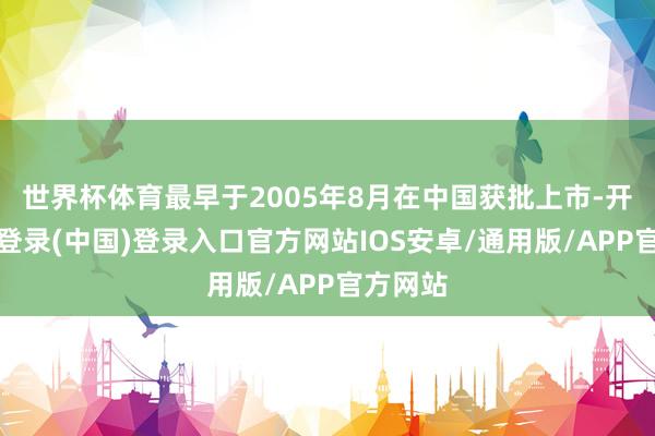 世界杯体育最早于2005年8月在中国获批上市-开云网页登录(中国)登录入口官方网站IOS安卓/通用版/APP官方网站