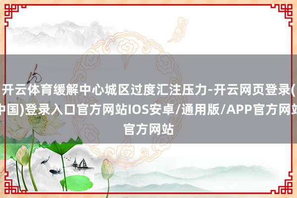 开云体育缓解中心城区过度汇注压力-开云网页登录(中国)登录入口官方网站IOS安卓/通用版/APP官方网站