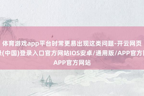 体育游戏app平台时常更易出现这类问题-开云网页登录(中国)登录入口官方网站IOS安卓/通用版/APP官方网站