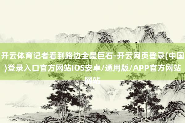 开云体育记者看到路边全是巨石-开云网页登录(中国)登录入口官方网站IOS安卓/通用版/APP官方网站