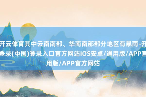 开云体育其中云南南部、华南南部部分地区有暴雨-开云网页登录(中国)登录入口官方网站IOS安卓/通用版/APP官方网站