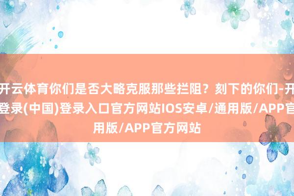 开云体育你们是否大略克服那些拦阻？刻下的你们-开云网页登录(中国)登录入口官方网站IOS安卓/通用版/APP官方网站