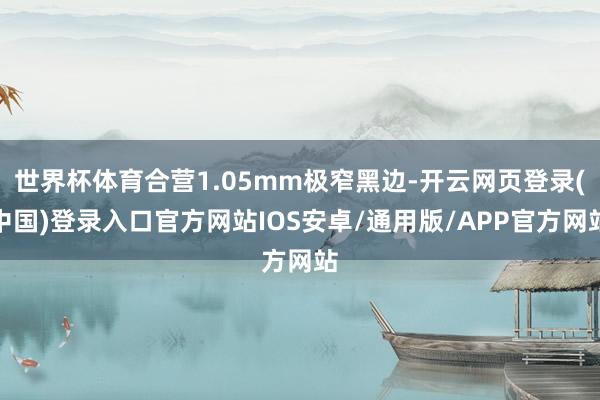 世界杯体育合营1.05mm极窄黑边-开云网页登录(中国)登录入口官方网站IOS安卓/通用版/APP官方网站