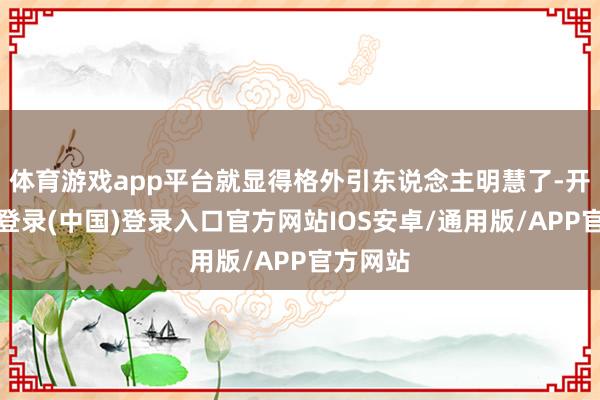 体育游戏app平台就显得格外引东说念主明慧了-开云网页登录(中国)登录入口官方网站IOS安卓/通用版/APP官方网站