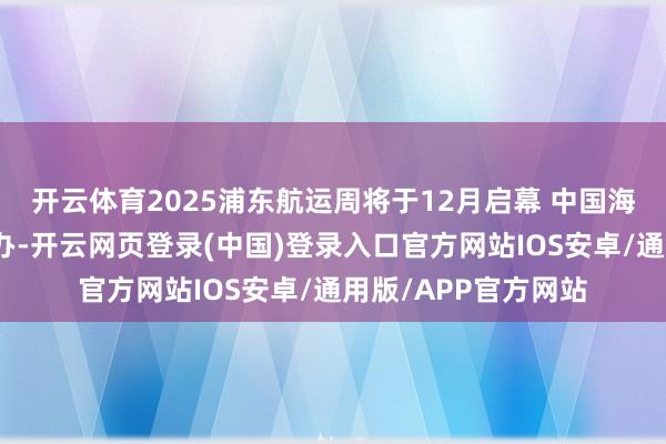 开云体育2025浦东航运周将于12月启幕 中国海外海事会展同时举办-开云网页登录(中国)登录入口官方网站IOS安卓/通用版/APP官方网站