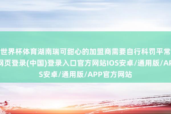 世界杯体育湖南瑞可甜心的加盟商需要自行科罚平常运营-开云网页登录(中国)登录入口官方网站IOS安卓/通用版/APP官方网站