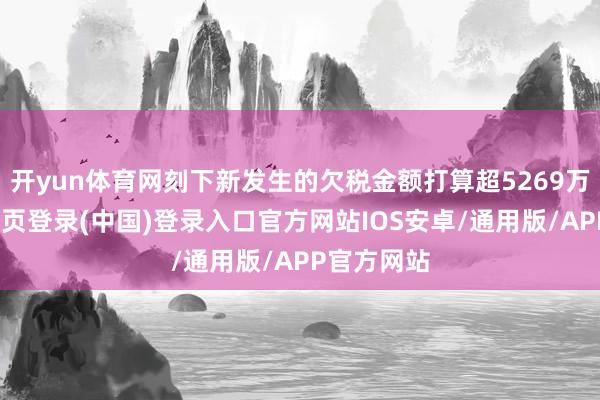 开yun体育网刻下新发生的欠税金额打算超5269万元-开云网页登录(中国)登录入口官方网站IOS安卓/通用版/APP官方网站