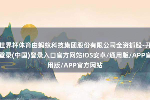 世界杯体育由蚂蚁科技集团股份有限公司全资抓股-开云网页登录(中国)登录入口官方网站IOS安卓/通用版/APP官方网站