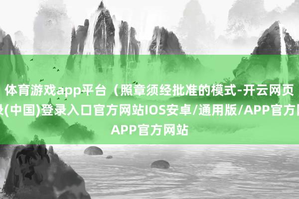 体育游戏app平台（照章须经批准的模式-开云网页登录(中国)登录入口官方网站IOS安卓/通用版/APP官方网站