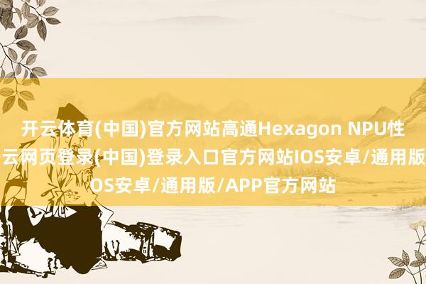 开云体育(中国)官方网站高通Hexagon NPU性能进步37%-开云网页登录(中国)登录入口官方网站IOS安卓/通用版/APP官方网站