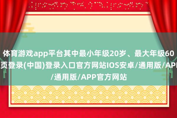 体育游戏app平台其中最小年级20岁、最大年级60岁-开云网页登录(中国)登录入口官方网站IOS安卓/通用版/APP官方网站