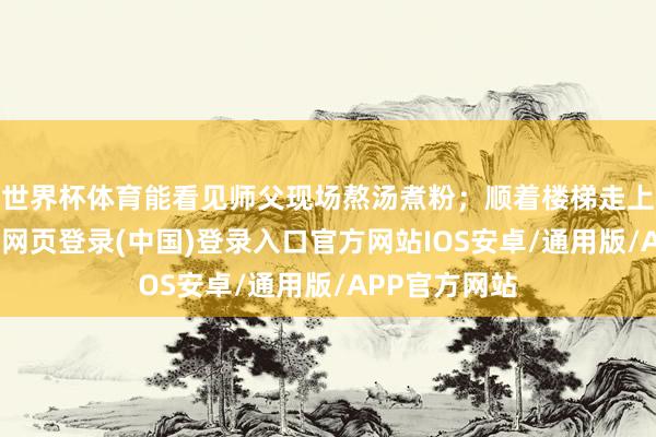 世界杯体育能看见师父现场熬汤煮粉；顺着楼梯走上小阁楼-开云网页登录(中国)登录入口官方网站IOS安卓/通用版/APP官方网站