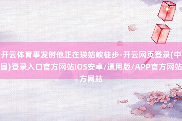 开云体育事发时他正在瑛姑峡徒步-开云网页登录(中国)登录入口官方网站IOS安卓/通用版/APP官方网站