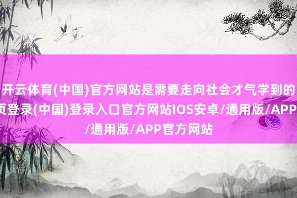 开云体育(中国)官方网站是需要走向社会才气学到的-开云网页登录(中国)登录入口官方网站IOS安卓/通用版/APP官方网站