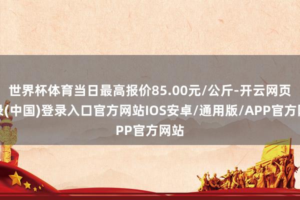 世界杯体育当日最高报价85.00元/公斤-开云网页登录(中国)登录入口官方网站IOS安卓/通用版/APP官方网站