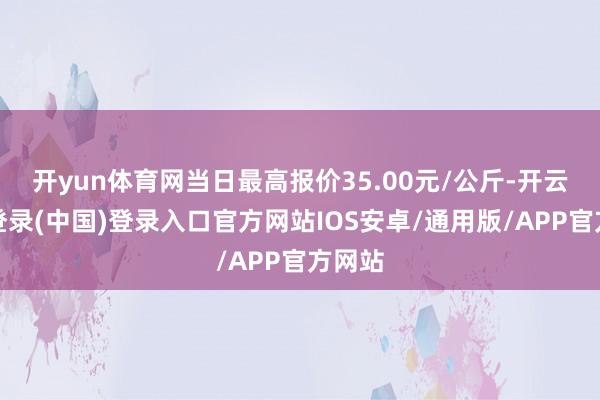 开yun体育网当日最高报价35.00元/公斤-开云网页登录(中国)登录入口官方网站IOS安卓/通用版/APP官方网站