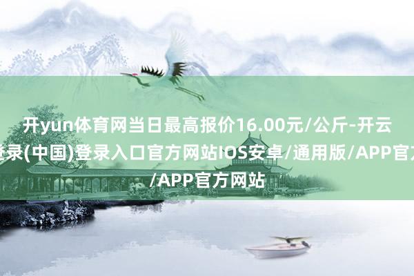 开yun体育网当日最高报价16.00元/公斤-开云网页登录(中国)登录入口官方网站IOS安卓/通用版/APP官方网站
