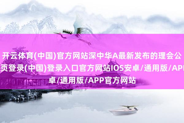 开云体育(中国)官方网站深中华A最新发布的理会公告-开云网页登录(中国)登录入口官方网站IOS安卓/通用版/APP官方网站