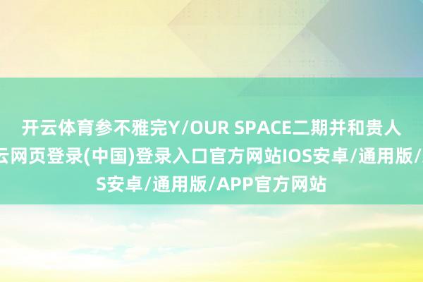 开云体育参不雅完Y/OUR SPACE二期并和贵人琪讨论后-开云网页登录(中国)登录入口官方网站IOS安卓/通用版/APP官方网站