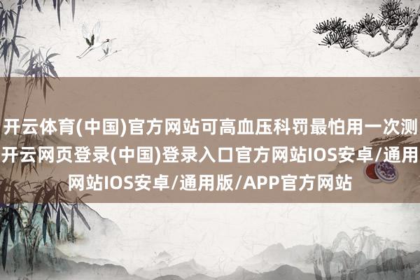 开云体育(中国)官方网站可高血压科罚最怕用一次测量替代长久判断-开云网页登录(中国)登录入口官方网站IOS安卓/通用版/APP官方网站