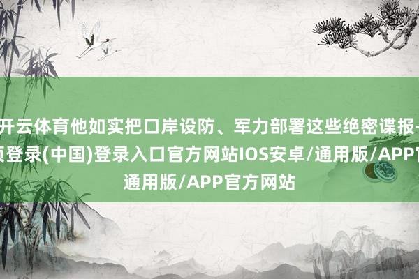 开云体育他如实把口岸设防、军力部署这些绝密谍报-开云网页登录(中国)登录入口官方网站IOS安卓/通用版/APP官方网站