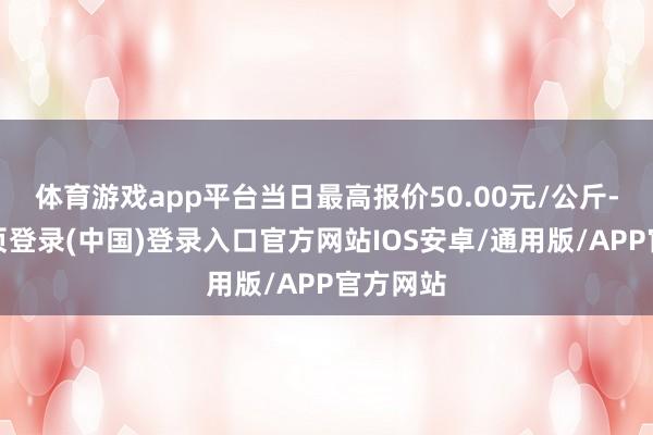 体育游戏app平台当日最高报价50.00元/公斤-开云网页登录(中国)登录入口官方网站IOS安卓/通用版/APP官方网站
