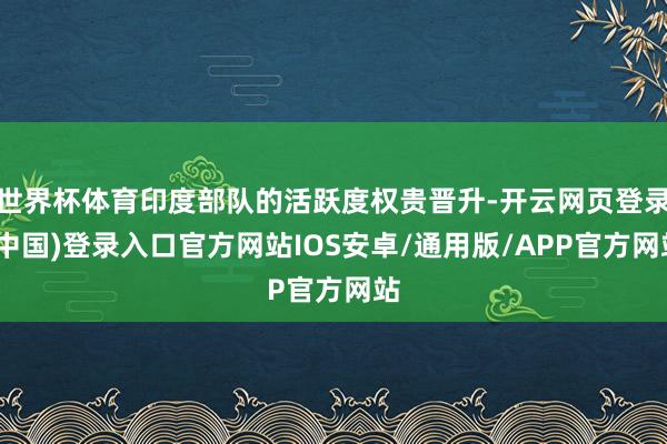 世界杯体育印度部队的活跃度权贵晋升-开云网页登录(中国)登录入口官方网站IOS安卓/通用版/APP官方网站